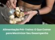 Alimentação Pré-Treino: O Que Comer para Maximizar Seu Desempenho